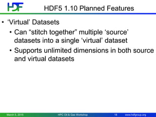 www.hdfgroup.org
HDF5 1.10 Planned Features
• ‘Virtual’ Datasets
• Can “stitch together” multiple ‘source’
datasets into a single ‘virtual’ dataset
• Supports unlimited dimensions in both source
and virtual datasets
March 5, 2015 18HPC Oil & Gas Workshop
 