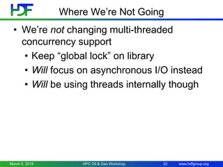 www.hdfgroup.org
Where We’re Not Going
• We’re not changing multi-threaded
concurrency support
• Keep “global lock” on library
• Will focus on asynchronous I/O instead
• Will be using threads internally though
March 5, 2015 22HPC Oil & Gas Workshop
 