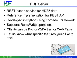 www.hdfgroup.org
HDF Server
• REST-based service for HDF5 data
• Reference Implementation for REST API
• Developed in Python using Tornado Framework
• Supports Read/Write operations
• Clients can be Python/C/Fortran or Web Page
• Let us know what specific features you’d like to
see.
March 5, 2015 24HPC Oil & Gas Workshop
 
