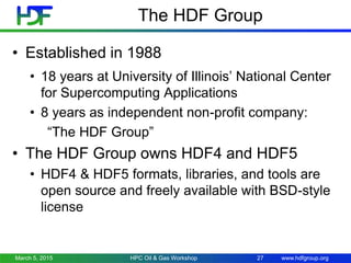 www.hdfgroup.org
The HDF Group
• Established in 1988
• 18 years at University of Illinois’ National Center
for Supercomputing Applications
• 8 years as independent non-profit company:
“The HDF Group”
• The HDF Group owns HDF4 and HDF5
• HDF4 & HDF5 formats, libraries, and tools are
open source and freely available with BSD-style
license
March 5, 2015 27HPC Oil & Gas Workshop
 