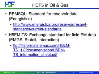 www.hdfgroup.org
HDF5 in Oil & Gas
• REMSQL: Standard for reservoir data
(Energistics)
• http://www.energistics.org/reservoir/resqml-
standards/current-standards
• H5EM-TS: Exchange standard for field EM data
(EMGS, Statoil, Interaction)
• ftp://fileformats.emgs.com/H5EM-
TS_1.0/documentation/H5EM-
TS_information_sheet.pdf
March 5, 2015 HPC Oil & Gas Workshop 9
 