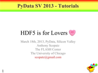 PyData SV 2013 - Tutorials




     HDF5 is for Lovers
     March 18th, 2013, PyData, Silicon Valley
                Anthony Scopatz
               The FLASH Center
           The University of Chicago
              scopatz@gmail.com



1
 