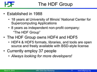 www.hdfgroup.org
The HDF Group
• Established in 1988
• 18 years at University of Illinois’ National Center for
Supercomputing Applications
• 8 years as independent non-profit company:
“The HDF Group”
• The HDF Group owns HDF4 and HDF5
• HDF4 & HDF5 formats, libraries, and tools are open
source and freely available with BSD-style license
• Currently employ 37 people
• Always looking for more developers!
March 4, 2015 11HPC Oil & Gas Workshop
 