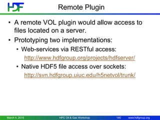 www.hdfgroup.org
Remote Plugin
• A remote VOL plugin would allow access to
files located on a server.
• Prototyping two implementations:
• Web-services via RESTful access:
http://www.hdfgroup.org/projects/hdfserver/
• Native HDF5 file access over sockets:
http://svn.hdfgroup.uiuc.edu/h5netvol/trunk/
March 4, 2015 HPC Oil & Gas Workshop 140
 
