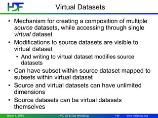 www.hdfgroup.org
Virtual Datasets
• Mechanism for creating a composition of multiple
source datasets, while accessing through single
virtual dataset
• Modifications to source datasets are visible to
virtual dataset
• And writing to virtual dataset modifies source
datasets
• Can have subset within source dataset mapped to
subsets within virtual dataset
• Source and virtual datasets can have unlimited
dimensions
• Source datasets can be virtual datasets
themselves
March 4, 2015 HPC Oil & Gas Workshop 145
 