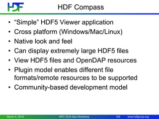 www.hdfgroup.org
HDF Compass
• “Simple” HDF5 Viewer application
• Cross platform (Windows/Mac/Linux)
• Native look and feel
• Can display extremely large HDF5 files
• View HDF5 files and OpenDAP resources
• Plugin model enables different file
formats/remote resources to be supported
• Community-based development model
March 4, 2015 155HPC Oil & Gas Workshop
 