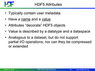 www.hdfgroup.org
HDF5 Attributes
• Typically contain user metadata
• Have a name and a value
• Attributes “decorate” HDF5 objects
• Value is described by a datatype and a dataspace
• Analogous to a dataset, but do not support
partial I/O operations; nor can they be compressed
or extended
March 4, 2015 16HPC Oil & Gas Workshop
 