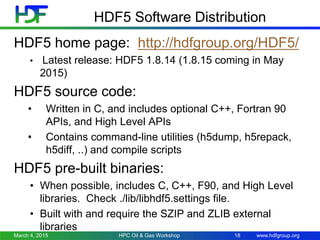 www.hdfgroup.org
HDF5 Software Distribution
HDF5 home page: http://hdfgroup.org/HDF5/
• Latest release: HDF5 1.8.14 (1.8.15 coming in May
2015)
HDF5 source code:
• Written in C, and includes optional C++, Fortran 90
APIs, and High Level APIs
• Contains command-line utilities (h5dump, h5repack,
h5diff, ..) and compile scripts
HDF5 pre-built binaries:
• When possible, includes C, C++, F90, and High Level
libraries. Check ./lib/libhdf5.settings file.
• Built with and require the SZIP and ZLIB external
libraries
March 4, 2015 HPC Oil & Gas Workshop 18
 
