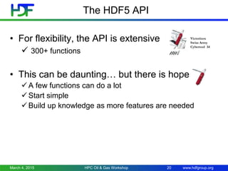 www.hdfgroup.org
The HDF5 API
• For flexibility, the API is extensive
 300+ functions
• This can be daunting… but there is hope
 A few functions can do a lot
 Start simple
 Build up knowledge as more features are needed
March 4, 2015 HPC Oil & Gas Workshop 20
Victorinox
Swiss Army
Cybertool 34
 