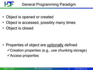 www.hdfgroup.org
General Programming Paradigm
• Object is opened or created
• Object is accessed, possibly many times
• Object is closed
• Properties of object are optionally defined
Creation properties (e.g., use chunking storage)
Access properties
March 4, 2015 HPC Oil & Gas Workshop 21
 