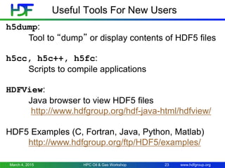 www.hdfgroup.org
Useful Tools For New Users
March 4, 2015 HPC Oil & Gas Workshop 23
h5dump:
Tool to “dump” or display contents of HDF5 files
h5cc, h5c++, h5fc:
Scripts to compile applications
HDFView:
Java browser to view HDF5 files
http://www.hdfgroup.org/hdf-java-html/hdfview/
HDF5 Examples (C, Fortran, Java, Python, Matlab)
http://www.hdfgroup.org/ftp/HDF5/examples/
 