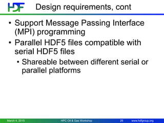 www.hdfgroup.org
Design requirements, cont
• Support Message Passing Interface
(MPI) programming
• Parallel HDF5 files compatible with
serial HDF5 files
• Shareable between different serial or
parallel platforms
March 4, 2015 HPC Oil & Gas Workshop 26
 