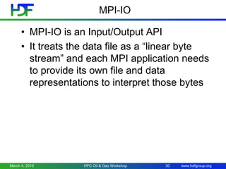 www.hdfgroup.org
MPI-IO
• MPI-IO is an Input/Output API
• It treats the data file as a “linear byte
stream” and each MPI application needs
to provide its own file and data
representations to interpret those bytes
March 4, 2015 HPC Oil & Gas Workshop 30
 