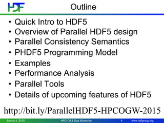 www.hdfgroup.org
Outline
• Quick Intro to HDF5
• Overview of Parallel HDF5 design
• Parallel Consistency Semantics
• PHDF5 Programming Model
• Examples
• Performance Analysis
• Parallel Tools
• Details of upcoming features of HDF5
March 4, 2015 HPC Oil & Gas Workshop 4
http://bit.ly/ParallelHDF5-HPCOGW-2015
 