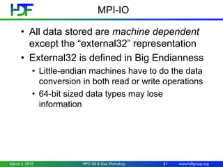 www.hdfgroup.org
MPI-IO
• All data stored are machine dependent
except the “external32” representation
• External32 is defined in Big Endianness
• Little-endian machines have to do the data
conversion in both read or write operations
• 64-bit sized data types may lose
information
March 4, 2015 HPC Oil & Gas Workshop 31
 