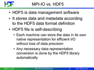 www.hdfgroup.org
MPI-IO vs. HDF5
• HDF5 is data management software
• It stores data and metadata according
to the HDF5 data format definition
• HDF5 file is self-describing
• Each machine can store the data in its own
native representation for efficient I/O
without loss of data precision
• Any necessary data representation
conversion is done by the HDF5 library
automatically
March 4, 2015 HPC Oil & Gas Workshop 32
 