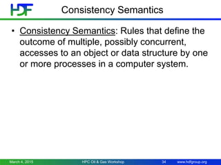 www.hdfgroup.org
Consistency Semantics
• Consistency Semantics: Rules that define the
outcome of multiple, possibly concurrent,
accesses to an object or data structure by one
or more processes in a computer system.
March 4, 2015 HPC Oil & Gas Workshop 34
 