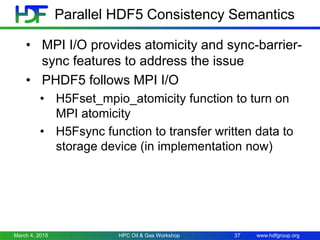 www.hdfgroup.org
• MPI I/O provides atomicity and sync-barrier-
sync features to address the issue
• PHDF5 follows MPI I/O
• H5Fset_mpio_atomicity function to turn on
MPI atomicity
• H5Fsync function to transfer written data to
storage device (in implementation now)
March 4, 2015 HPC Oil & Gas Workshop 37
Parallel HDF5 Consistency Semantics
 