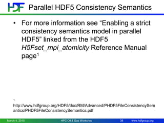 www.hdfgroup.org
• For more information see “Enabling a strict
consistency semantics model in parallel
HDF5” linked from the HDF5
H5Fset_mpi_atomicity Reference Manual
page1
1
http://www.hdfgroup.org/HDF5/doc/RM/Advanced/PHDF5FileConsistencySem
antics/PHDF5FileConsistencySemantics.pdf
March 4, 2015 HPC Oil & Gas Workshop 38
Parallel HDF5 Consistency Semantics
 