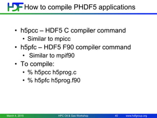 www.hdfgroup.org
How to compile PHDF5 applications
• h5pcc – HDF5 C compiler command
• Similar to mpicc
• h5pfc – HDF5 F90 compiler command
• Similar to mpif90
• To compile:
• % h5pcc h5prog.c
• % h5pfc h5prog.f90
March 4, 2015 HPC Oil & Gas Workshop 40
 