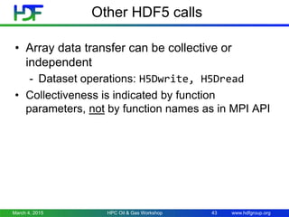 www.hdfgroup.org
Other HDF5 calls
• Array data transfer can be collective or
independent
- Dataset operations: H5Dwrite, H5Dread
• Collectiveness is indicated by function
parameters, not by function names as in MPI API
March 4, 2015 HPC Oil & Gas Workshop 43
 