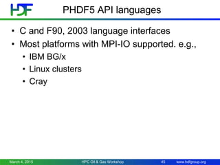 www.hdfgroup.org
PHDF5 API languages
• C and F90, 2003 language interfaces
• Most platforms with MPI-IO supported. e.g.,
• IBM BG/x
• Linux clusters
• Cray
March 4, 2015 HPC Oil & Gas Workshop 45
 
