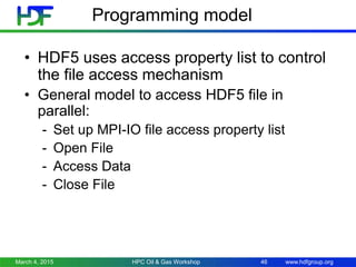 www.hdfgroup.org
Programming model
• HDF5 uses access property list to control
the file access mechanism
• General model to access HDF5 file in
parallel:
- Set up MPI-IO file access property list
- Open File
- Access Data
- Close File
March 4, 2015 HPC Oil & Gas Workshop 46
 
