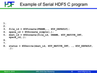 www.hdfgroup.org
Example of Serial HDF5 C program
1.
2.
3. file_id = H5Fcreate(FNAME,…, H5P_DEFAULT);
4. space_id = H5Screate_simple(…);
5. dset_id = H5Dcreate(file_id, DNAME, H5T_NATIVE_INT,
space_id,…);
6.
7.
8. status = H5Dwrite(dset_id, H5T_NATIVE_INT, …, H5P_DEFAULT,
…);
March 4, 2015 HPC Oil & Gas Workshop 48
 