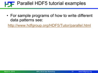 www.hdfgroup.org
Parallel HDF5 tutorial examples
• For sample programs of how to write different
data patterns see:
http://www.hdfgroup.org/HDF5/Tutor/parallel.html
March 4, 2015 HPC Oil & Gas Workshop 51
 