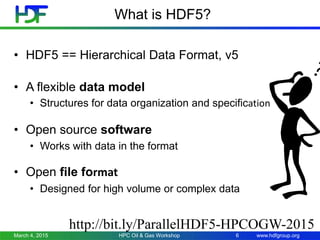 www.hdfgroup.org
What is HDF5?
March 4, 2015 HPC Oil & Gas Workshop 6
• HDF5 == Hierarchical Data Format, v5
http://bit.ly/ParallelHDF5-HPCOGW-2015
• A flexible data model
• Structures for data organization and specification
• Open source software
• Works with data in the format
• Open file format
• Designed for high volume or complex data
 