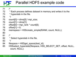 www.hdfgroup.org
Parallel HDF5 example code
71 /*
72 * Each process defines dataset in memory and writes it to the
73 * hyperslab in the file.
74 */
75 count[0] = dims[0] / mpi_size;
76 count[1] = dims[1];
77 offset[0] = mpi_rank * count[0];
78 offset[1] = 0;
79 memspace = H5Screate_simple(RANK, count, NULL);
80
81 /*
82 * Select hyperslab in the file.
83 */
84 filespace = H5Dget_space(dset_id);
85 H5Sselect_hyperslab(filespace, H5S_SELECT_SET, offset, NULL,
count, NULL);
March 4, 2015 HPC Oil & Gas Workshop 54
 