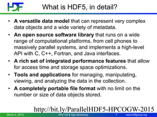 www.hdfgroup.org
What is HDF5, in detail?
• A versatile data model that can represent very complex
data objects and a wide variety of metadata.
• An open source software library that runs on a wide
range of computational platforms, from cell phones to
massively parallel systems, and implements a high-level
API with C, C++, Fortran, and Java interfaces.
• A rich set of integrated performance features that allow
for access time and storage space optimizations.
• Tools and applications for managing, manipulating,
viewing, and analyzing the data in the collection.
• A completely portable file format with no limit on the
number or size of data objects stored.
March 4, 2015 7HPC Oil & Gas Workshop
http://bit.ly/ParallelHDF5-HPCOGW-2015
 