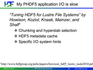 www.hdfgroup.org
My PHDF5 application I/O is slow
“Tuning HDF5 for Lustre File Systems” by
Howison, Koziol, Knaak, Mainzer, and
Shalf1
 Chunking and hyperslab selection
 HDF5 metadata cache
 Specific I/O system hints
March 4, 2015 HPC Oil & Gas Workshop 62
1http://www.hdfgroup.org/pubs/papers/howison_hdf5_lustre_iasds2010.pdf
 