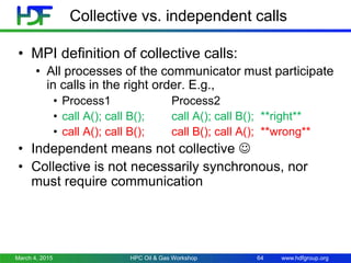 www.hdfgroup.org
Collective vs. independent calls
• MPI definition of collective calls:
• All processes of the communicator must participate
in calls in the right order. E.g.,
• Process1 Process2
• call A(); call B(); call A(); call B(); **right**
• call A(); call B(); call B(); call A(); **wrong**
• Independent means not collective 
• Collective is not necessarily synchronous, nor
must require communication
March 4, 2015 HPC Oil & Gas Workshop 64
 