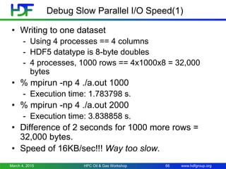 www.hdfgroup.org
Debug Slow Parallel I/O Speed(1)
• Writing to one dataset
- Using 4 processes == 4 columns
- HDF5 datatype is 8-byte doubles
- 4 processes, 1000 rows == 4x1000x8 = 32,000
bytes
• % mpirun -np 4 ./a.out 1000
- Execution time: 1.783798 s.
• % mpirun -np 4 ./a.out 2000
- Execution time: 3.838858 s.
• Difference of 2 seconds for 1000 more rows =
32,000 bytes.
• Speed of 16KB/sec!!! Way too slow.
March 4, 2015 HPC Oil & Gas Workshop 66
 