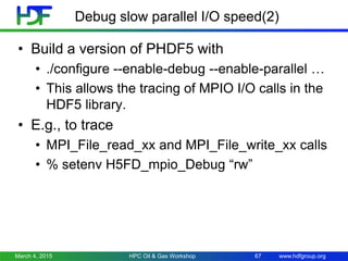 www.hdfgroup.org
Debug slow parallel I/O speed(2)
• Build a version of PHDF5 with
• ./configure --enable-debug --enable-parallel …
• This allows the tracing of MPIO I/O calls in the
HDF5 library.
• E.g., to trace
• MPI_File_read_xx and MPI_File_write_xx calls
• % setenv H5FD_mpio_Debug “rw”
March 4, 2015 HPC Oil & Gas Workshop 67
 