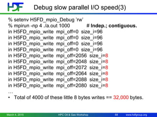 www.hdfgroup.org
Debug slow parallel I/O speed(3)
% setenv H5FD_mpio_Debug ’rw’
% mpirun -np 4 ./a.out 1000 # Indep.; contiguous.
in H5FD_mpio_write mpi_off=0 size_i=96
in H5FD_mpio_write mpi_off=0 size_i=96
in H5FD_mpio_write mpi_off=0 size_i=96
in H5FD_mpio_write mpi_off=0 size_i=96
in H5FD_mpio_write mpi_off=2056 size_i=8
in H5FD_mpio_write mpi_off=2048 size_i=8
in H5FD_mpio_write mpi_off=2072 size_i=8
in H5FD_mpio_write mpi_off=2064 size_i=8
in H5FD_mpio_write mpi_off=2088 size_i=8
in H5FD_mpio_write mpi_off=2080 size_i=8
…
• Total of 4000 of these little 8 bytes writes == 32,000 bytes.
March 4, 2015 HPC Oil & Gas Workshop 68
 