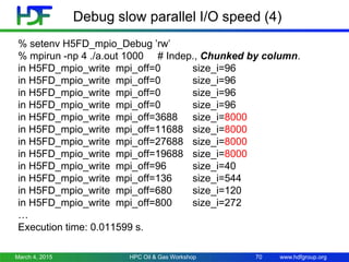 www.hdfgroup.org
Debug slow parallel I/O speed (4)
% setenv H5FD_mpio_Debug ’rw’
% mpirun -np 4 ./a.out 1000 # Indep., Chunked by column.
in H5FD_mpio_write mpi_off=0 size_i=96
in H5FD_mpio_write mpi_off=0 size_i=96
in H5FD_mpio_write mpi_off=0 size_i=96
in H5FD_mpio_write mpi_off=0 size_i=96
in H5FD_mpio_write mpi_off=3688 size_i=8000
in H5FD_mpio_write mpi_off=11688 size_i=8000
in H5FD_mpio_write mpi_off=27688 size_i=8000
in H5FD_mpio_write mpi_off=19688 size_i=8000
in H5FD_mpio_write mpi_off=96 size_i=40
in H5FD_mpio_write mpi_off=136 size_i=544
in H5FD_mpio_write mpi_off=680 size_i=120
in H5FD_mpio_write mpi_off=800 size_i=272
…
Execution time: 0.011599 s.
March 4, 2015 HPC Oil & Gas Workshop 70
 