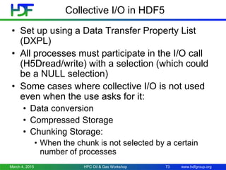 www.hdfgroup.org
Collective I/O in HDF5
• Set up using a Data Transfer Property List
(DXPL)
• All processes must participate in the I/O call
(H5Dread/write) with a selection (which could
be a NULL selection)
• Some cases where collective I/O is not used
even when the use asks for it:
• Data conversion
• Compressed Storage
• Chunking Storage:
• When the chunk is not selected by a certain
number of processes
March 4, 2015 HPC Oil & Gas Workshop 73
 