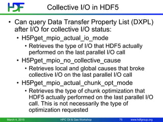 www.hdfgroup.org
Collective I/O in HDF5
• Can query Data Transfer Property List (DXPL)
after I/O for collective I/O status:
• H5Pget_mpio_actual_io_mode
• Retrieves the type of I/O that HDF5 actually
performed on the last parallel I/O call
• H5Pget_mpio_no_collective_cause
• Retrieves local and global causes that broke
collective I/O on the last parallel I/O call
• H5Pget_mpio_actual_chunk_opt_mode
• Retrieves the type of chunk optimization that
HDF5 actually performed on the last parallel I/O
call. This is not necessarily the type of
optimization requested
March 4, 2015 HPC Oil & Gas Workshop 75
 