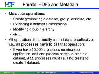 www.hdfgroup.org
Parallel HDF5 and Metadata
• Metadata operations:
• Creating/removing a dataset, group, attribute, etc…
• Extending a dataset’s dimensions
• Modifying group hierarchy
• etc …
• All operations that modify metadata are collective,
i.e., all processes have to call that operation:
• If you have 10,000 processes running your
application, and one process needs to create a
dataset, ALL processes must call H5Dcreate to
create 1 dataset.
March 4, 2015 HPC Oil & Gas Workshop 89
 