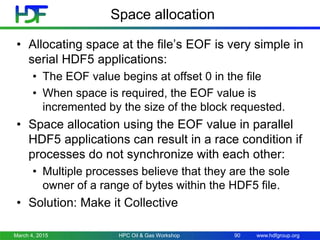 www.hdfgroup.org
Space allocation
• Allocating space at the file’s EOF is very simple in
serial HDF5 applications:
• The EOF value begins at offset 0 in the file
• When space is required, the EOF value is
incremented by the size of the block requested.
• Space allocation using the EOF value in parallel
HDF5 applications can result in a race condition if
processes do not synchronize with each other:
• Multiple processes believe that they are the sole
owner of a range of bytes within the HDF5 file.
• Solution: Make it Collective
March 4, 2015 HPC Oil & Gas Workshop 90
 