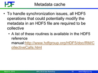 www.hdfgroup.org
Metadata cache
• To handle synchronization issues, all HDF5
operations that could potentially modify the
metadata in an HDF5 file are required to be
collective
• A list of these routines is available in the HDF5
reference
manual:http://www.hdfgroup.org/HDF5/doc/RM/C
ollectiveCalls.html
March 4, 2015 HPC Oil & Gas Workshop 93
 
