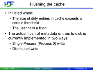 www.hdfgroup.org
Flushing the cache
• Initiated when:
• The size of dirty entries in cache exceeds a
certain threshold
• The user calls a flush
• The actual flush of metadata entries to disk is
currently implemented in two ways:
• Single Process (Process 0) write
• Distributed write
March 4, 2015 HPC Oil & Gas Workshop 99
 