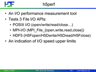 www.hdfgroup.org
h5perf
• An I/O performance measurement tool
• Tests 3 File I/O APIs:
• POSIX I/O (open/write/read/close…)
• MPI-I/O (MPI_File_{open,write,read,close})
• HDF5 (H5Fopen/H5Dwrite/H5Dread/H5Fclose)
• An indication of I/O speed upper limits
March 4, 2015 HPC Oil & Gas Workshop 104
 