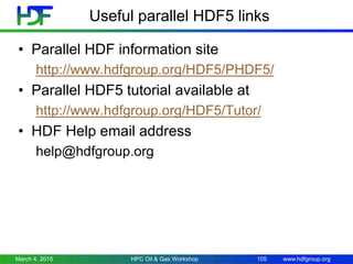 www.hdfgroup.org
Useful parallel HDF5 links
• Parallel HDF information site
http://www.hdfgroup.org/HDF5/PHDF5/
• Parallel HDF5 tutorial available at
http://www.hdfgroup.org/HDF5/Tutor/
• HDF Help email address
help@hdfgroup.org
March 4, 2015 HPC Oil & Gas Workshop 105
 