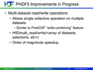 www.hdfgroup.org
PHDF5 Improvements in Progress
• Multi-dataset read/write operations
• Allows single collective operation on multiple
datasets
• Similar to PnetCDF “write-combining” feature
• H5Dmulti_read/write(<array of datasets,
selections, etc>)
• Order of magnitude speedup
March 4, 2015 HPC Oil & Gas Workshop 107
 