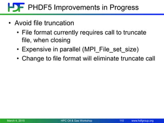 www.hdfgroup.org
PHDF5 Improvements in Progress
• Avoid file truncation
• File format currently requires call to truncate
file, when closing
• Expensive in parallel (MPI_File_set_size)
• Change to file format will eliminate truncate call
March 4, 2015 HPC Oil & Gas Workshop 110
 