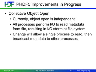 www.hdfgroup.org
PHDF5 Improvements in Progress
• Collective Object Open
• Currently, object open is independent
• All processes perform I/O to read metadata
from file, resulting in I/O storm at file system
• Change will allow a single process to read, then
broadcast metadata to other processes
March 4, 2015 HPC Oil & Gas Workshop 111
 