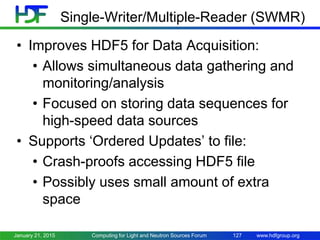 www.hdfgroup.org
Single-Writer/Multiple-Reader (SWMR)
• Improves HDF5 for Data Acquisition:
• Allows simultaneous data gathering and
monitoring/analysis
• Focused on storing data sequences for
high-speed data sources
• Supports ‘Ordered Updates’ to file:
• Crash-proofs accessing HDF5 file
• Possibly uses small amount of extra
space
January 21, 2015 127Computing for Light and Neutron Sources Forum
 